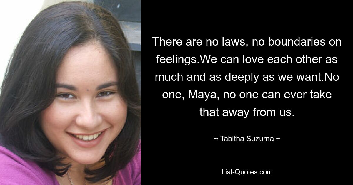 There are no laws, no boundaries on feelings.We can love each other as much and as deeply as we want.No one, Maya, no one can ever take that away from us. — © Tabitha Suzuma