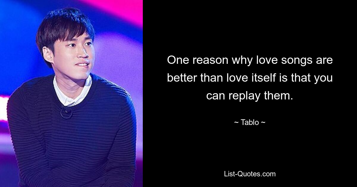 One reason why love songs are better than love itself is that you can replay them. — © Tablo