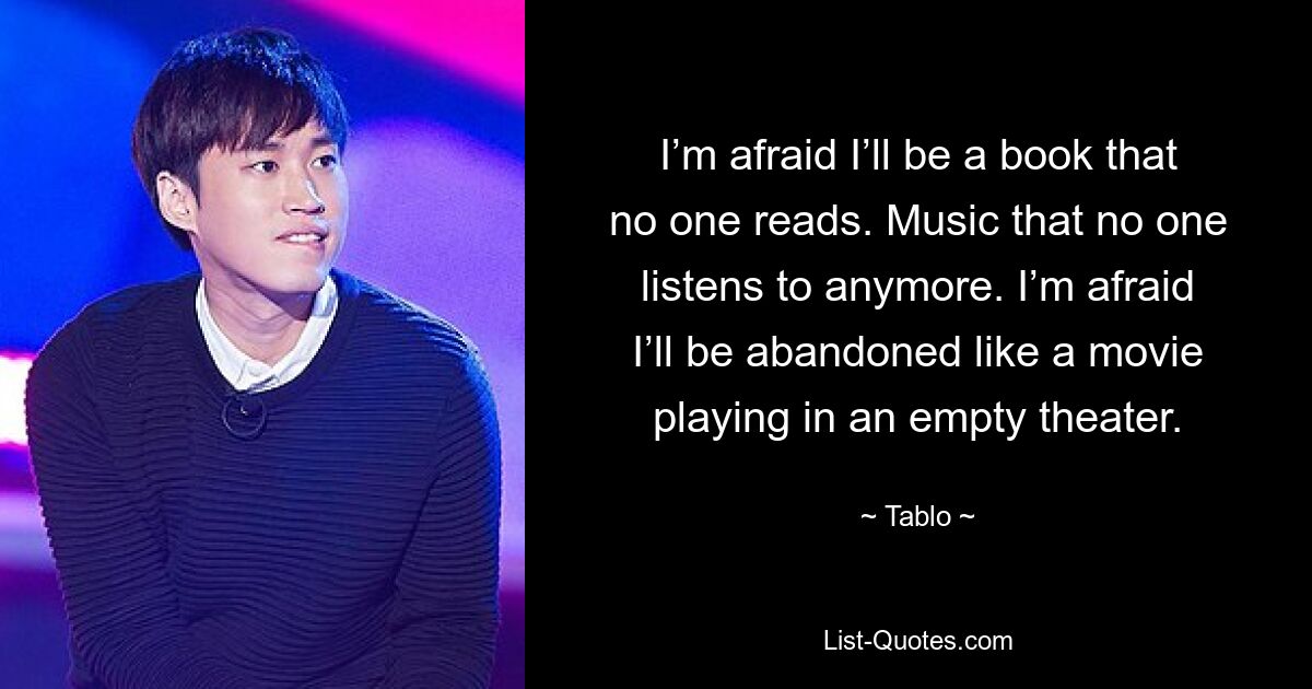 I’m afraid I’ll be a book that no one reads. Music that no one listens to anymore. I’m afraid I’ll be abandoned like a movie playing in an empty theater. — © Tablo