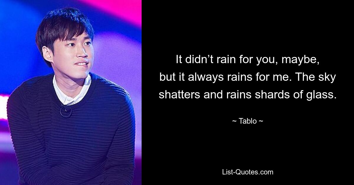 It didn’t rain for you, maybe, but it always rains for me. The sky shatters and rains shards of glass. — © Tablo