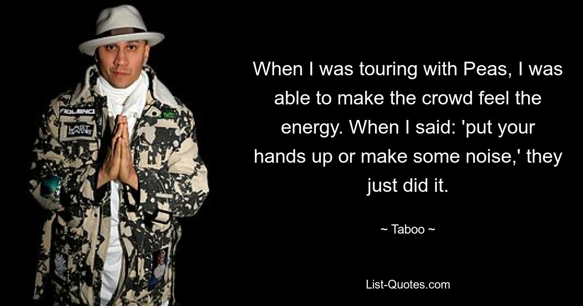 When I was touring with Peas, I was able to make the crowd feel the energy. When I said: 'put your hands up or make some noise,' they just did it. — © Taboo