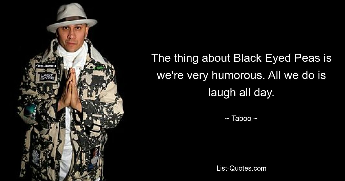 The thing about Black Eyed Peas is we're very humorous. All we do is laugh all day. — © Taboo