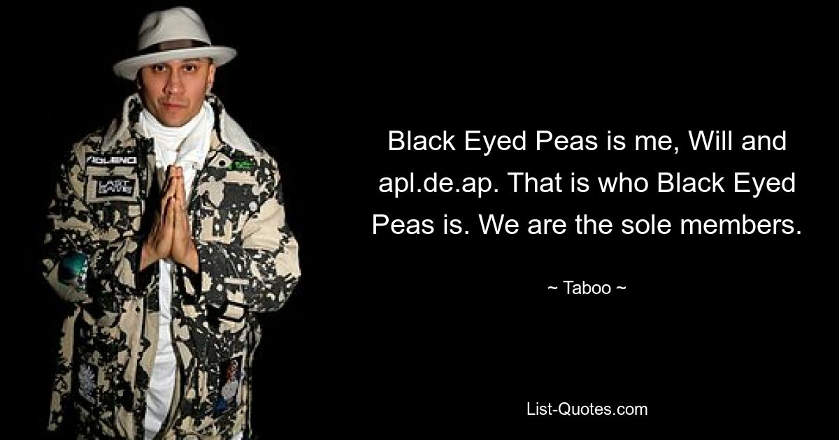 Black Eyed Peas is me, Will and apl.de.ap. That is who Black Eyed Peas is. We are the sole members. — © Taboo