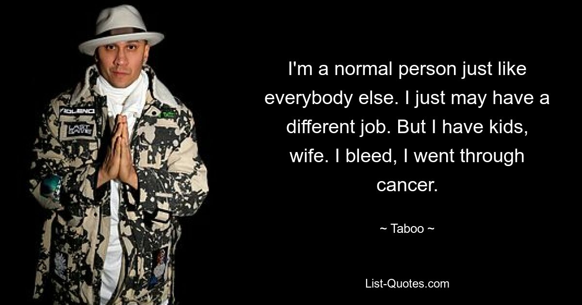 I'm a normal person just like everybody else. I just may have a different job. But I have kids, wife. I bleed, I went through cancer. — © Taboo