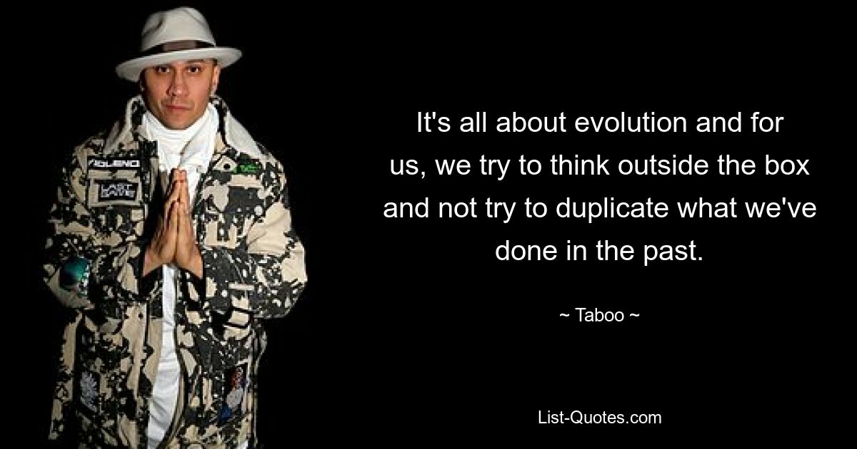 It's all about evolution and for us, we try to think outside the box and not try to duplicate what we've done in the past. — © Taboo