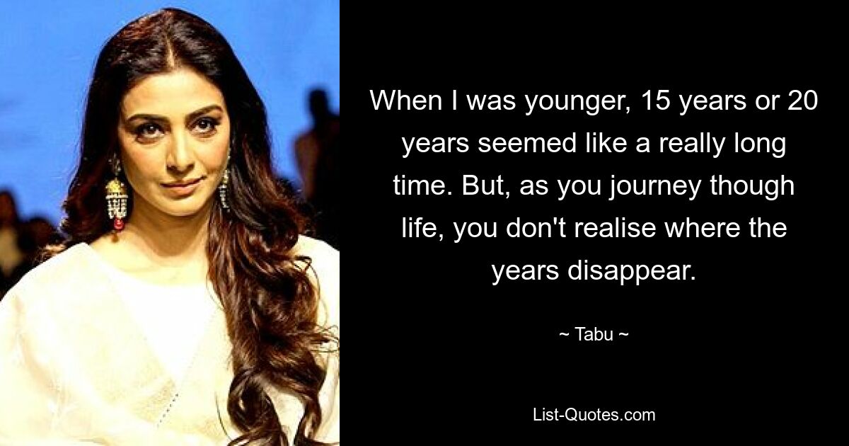 When I was younger, 15 years or 20 years seemed like a really long time. But, as you journey though life, you don't realise where the years disappear. — © Tabu