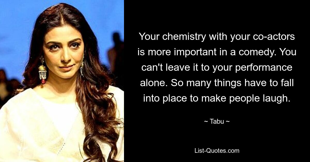 Your chemistry with your co-actors is more important in a comedy. You can't leave it to your performance alone. So many things have to fall into place to make people laugh. — © Tabu