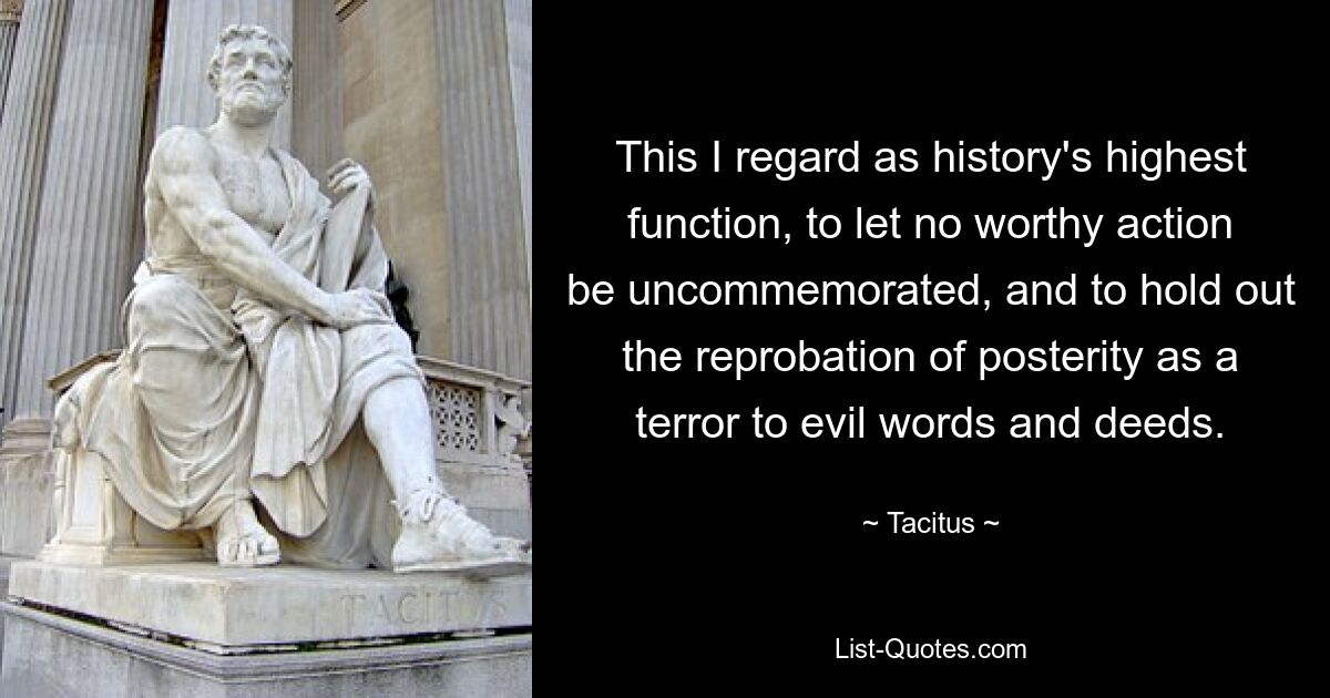 В этом я считаю высшую функцию истории: не допускать, чтобы ни одно достойное действие не оставалось незамеченным, и преподносить осуждение потомкам как ужас перед злыми словами и делами. — © Тацит