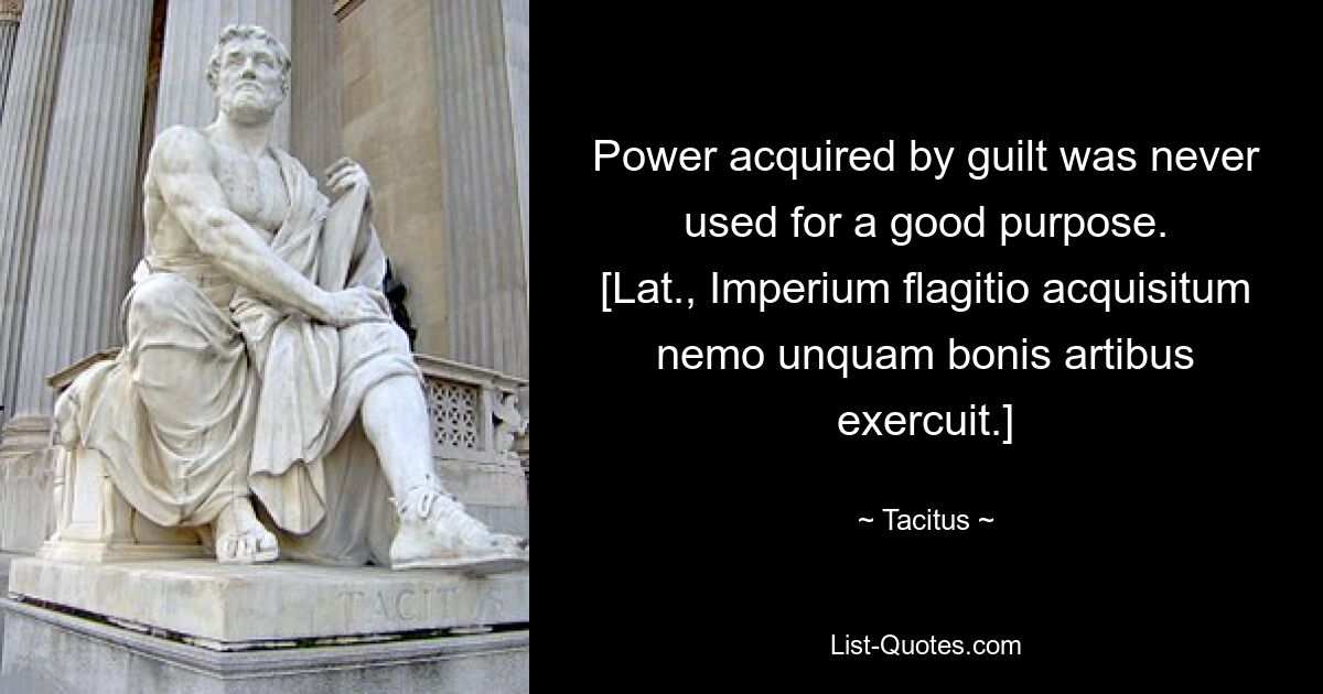 Power acquired by guilt was never used for a good purpose.
[Lat., Imperium flagitio acquisitum nemo unquam bonis artibus exercuit.] — © Tacitus