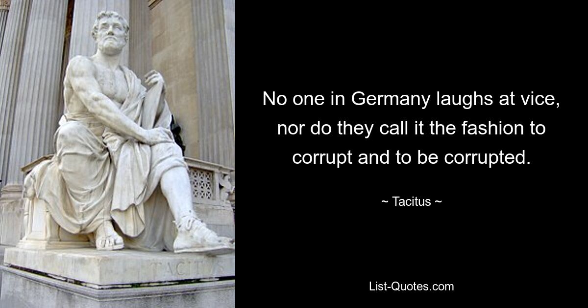 No one in Germany laughs at vice, nor do they call it the fashion to corrupt and to be corrupted. — © Tacitus