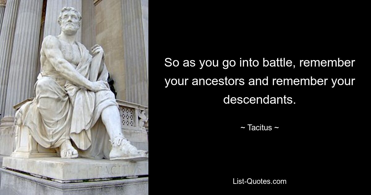 So as you go into battle, remember your ancestors and remember your descendants. — © Tacitus