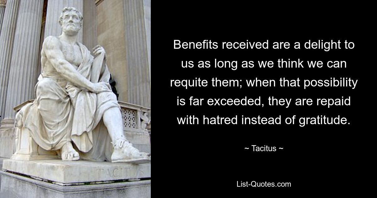 Benefits received are a delight to us as long as we think we can requite them; when that possibility is far exceeded, they are repaid with hatred instead of gratitude. — © Tacitus