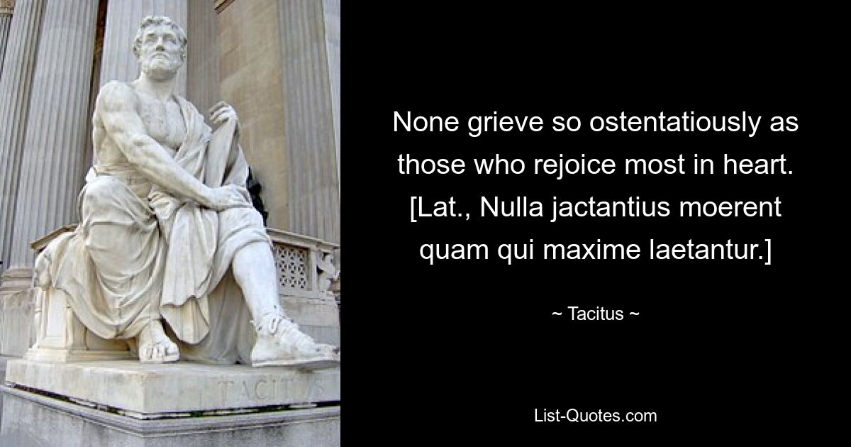 None grieve so ostentatiously as those who rejoice most in heart.
[Lat., Nulla jactantius moerent quam qui maxime laetantur.] — © Tacitus