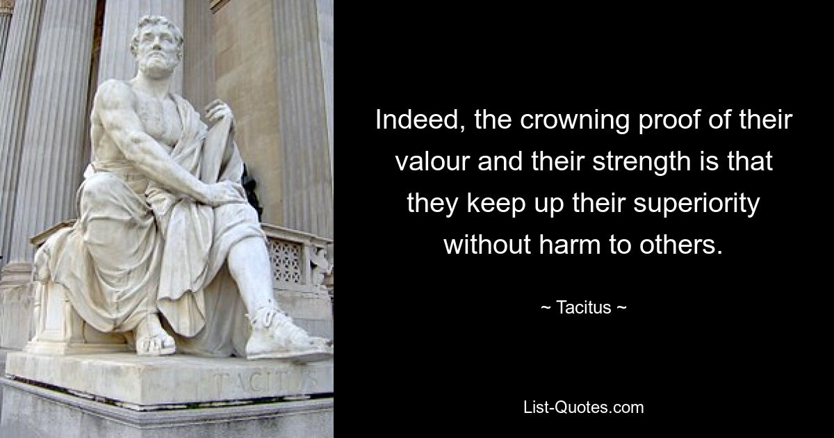 Indeed, the crowning proof of their valour and their strength is that they keep up their superiority without harm to others. — © Tacitus