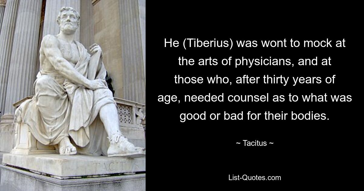 He (Tiberius) was wont to mock at the arts of physicians, and at those who, after thirty years of age, needed counsel as to what was good or bad for their bodies. — © Tacitus