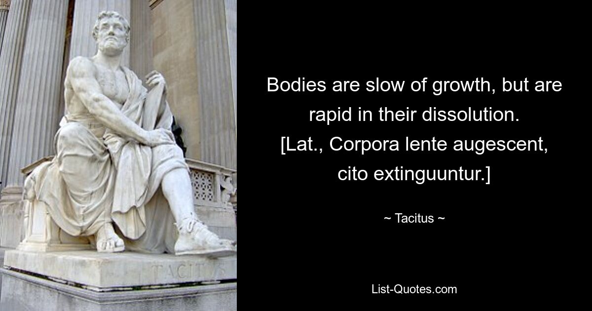 Bodies are slow of growth, but are rapid in their dissolution.
[Lat., Corpora lente augescent, cito extinguuntur.] — © Tacitus