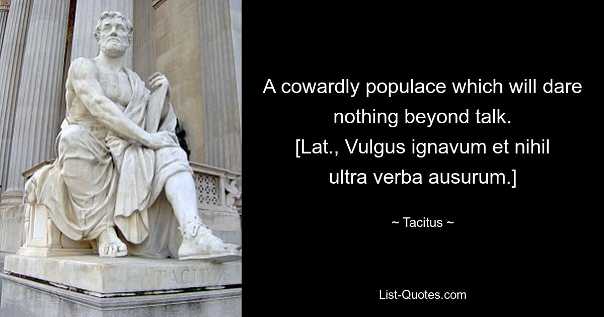 A cowardly populace which will dare nothing beyond talk.
[Lat., Vulgus ignavum et nihil ultra verba ausurum.] — © Tacitus