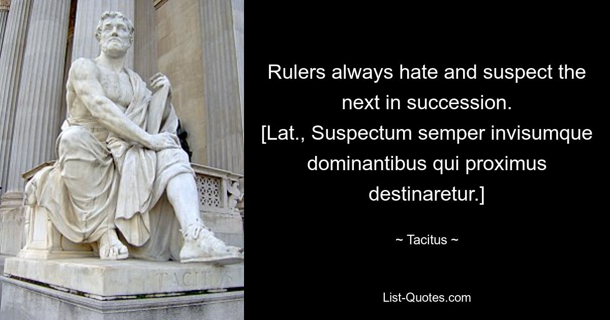 Rulers always hate and suspect the next in succession.
[Lat., Suspectum semper invisumque dominantibus qui proximus destinaretur.] — © Tacitus