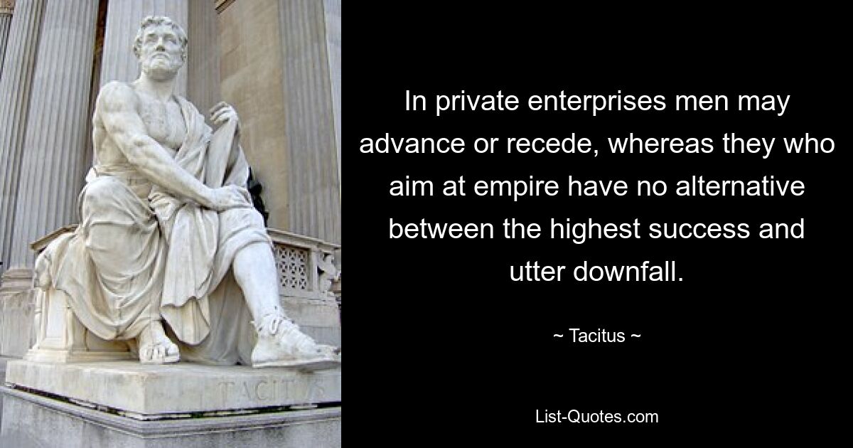 In private enterprises men may advance or recede, whereas they who aim at empire have no alternative between the highest success and utter downfall. — © Tacitus