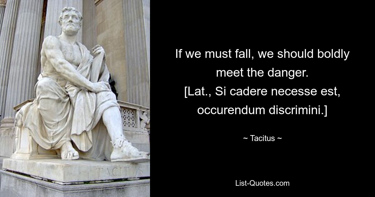 If we must fall, we should boldly meet the danger.
[Lat., Si cadere necesse est, occurendum discrimini.] — © Tacitus