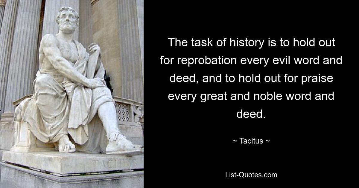 The task of history is to hold out for reprobation every evil word and deed, and to hold out for praise every great and noble word and deed. — © Tacitus