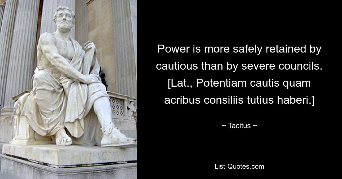 Power is more safely retained by cautious than by severe councils.
[Lat., Potentiam cautis quam acribus consiliis tutius haberi.] — © Tacitus