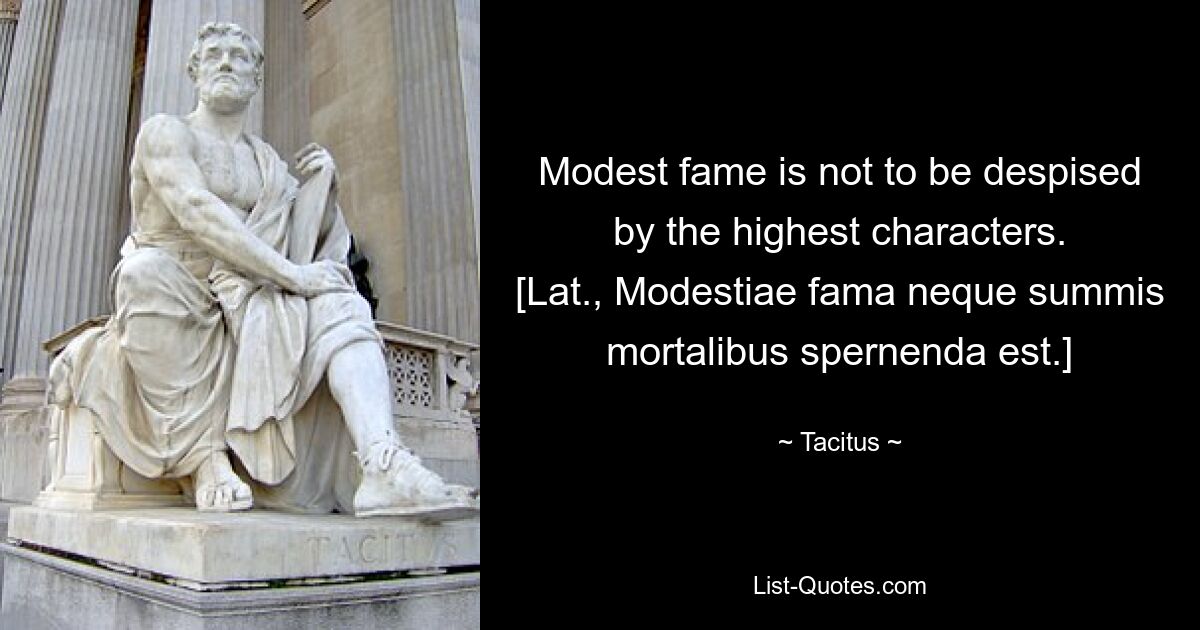 Modest fame is not to be despised by the highest characters.
[Lat., Modestiae fama neque summis mortalibus spernenda est.] — © Tacitus