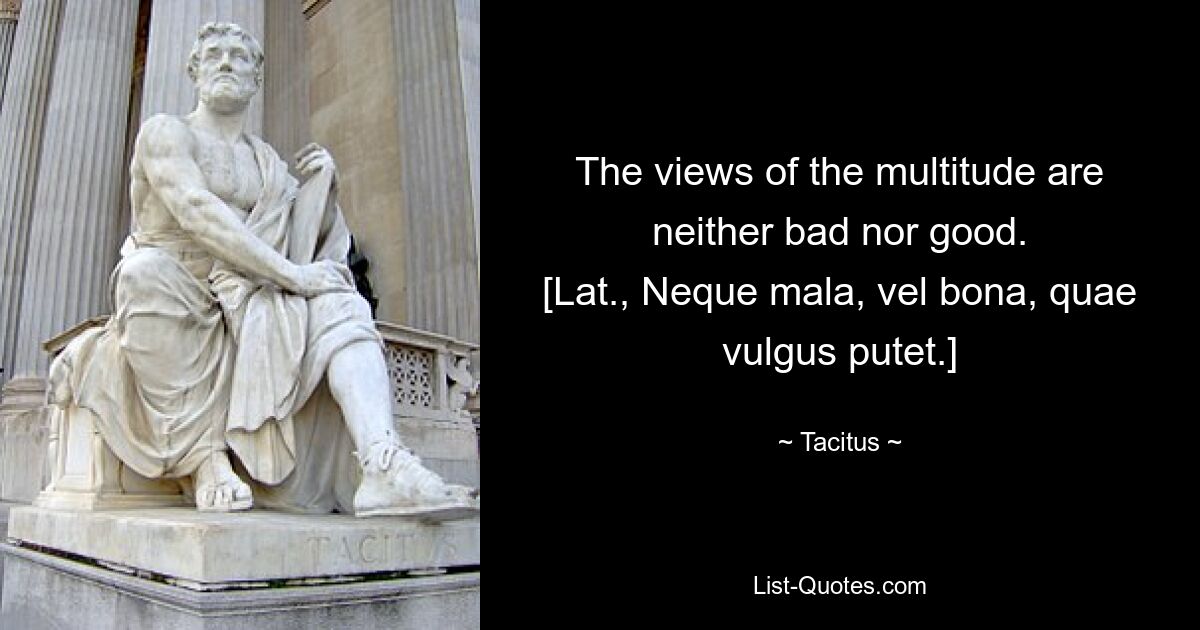 The views of the multitude are neither bad nor good.
[Lat., Neque mala, vel bona, quae vulgus putet.] — © Tacitus