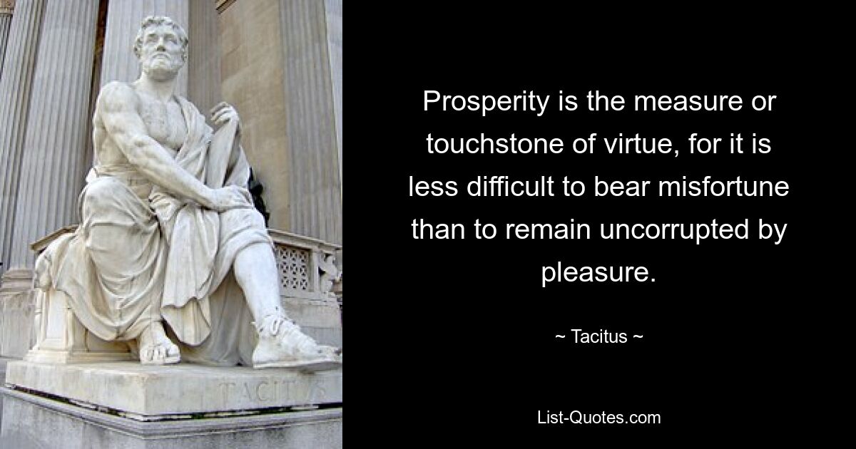 Prosperity is the measure or touchstone of virtue, for it is less difficult to bear misfortune than to remain uncorrupted by pleasure. — © Tacitus