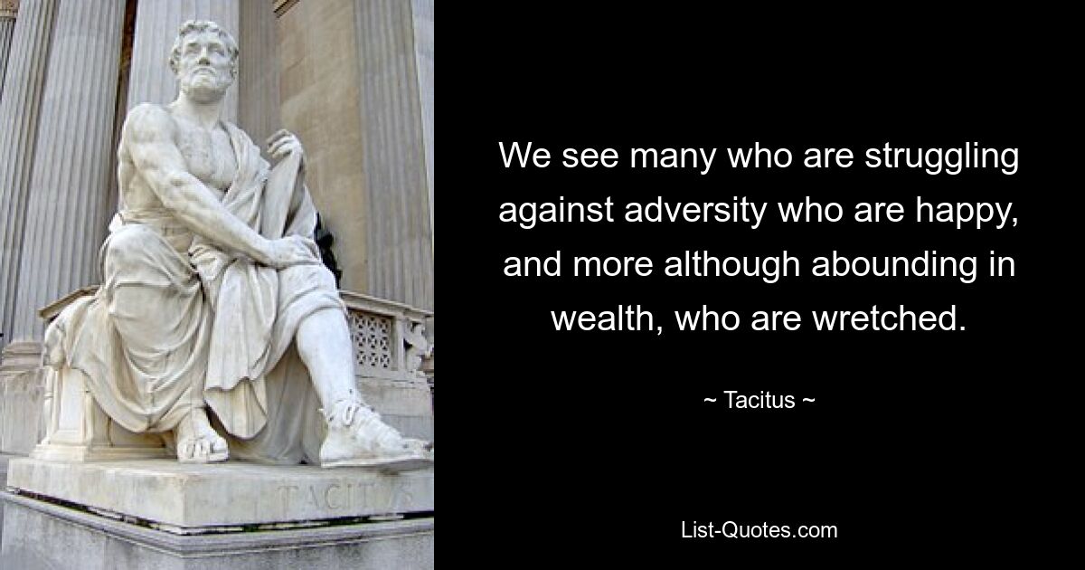 We see many who are struggling against adversity who are happy, and more although abounding in wealth, who are wretched. — © Tacitus