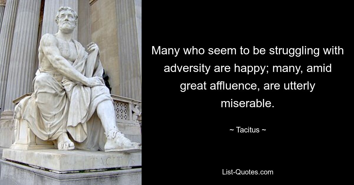 Many who seem to be struggling with adversity are happy; many, amid great affluence, are utterly miserable. — © Tacitus