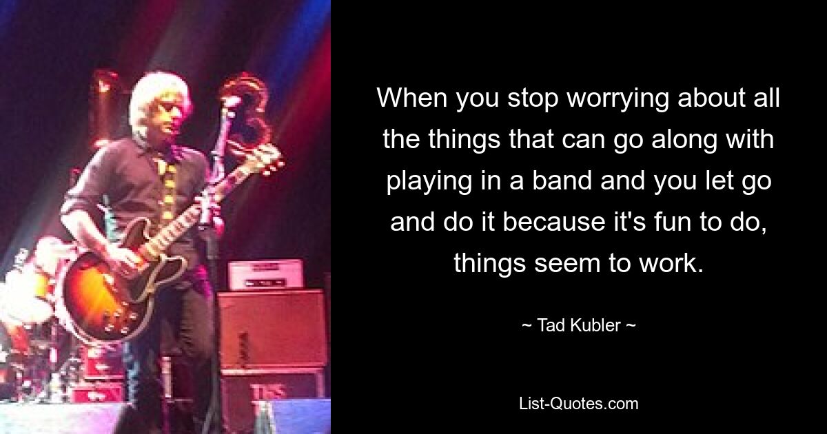 When you stop worrying about all the things that can go along with playing in a band and you let go and do it because it's fun to do, things seem to work. — © Tad Kubler