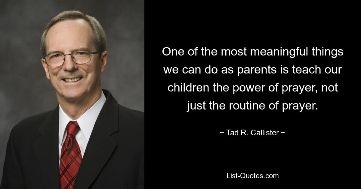 One of the most meaningful things we can do as parents is teach our children the power of prayer, not just the routine of prayer. — © Tad R. Callister