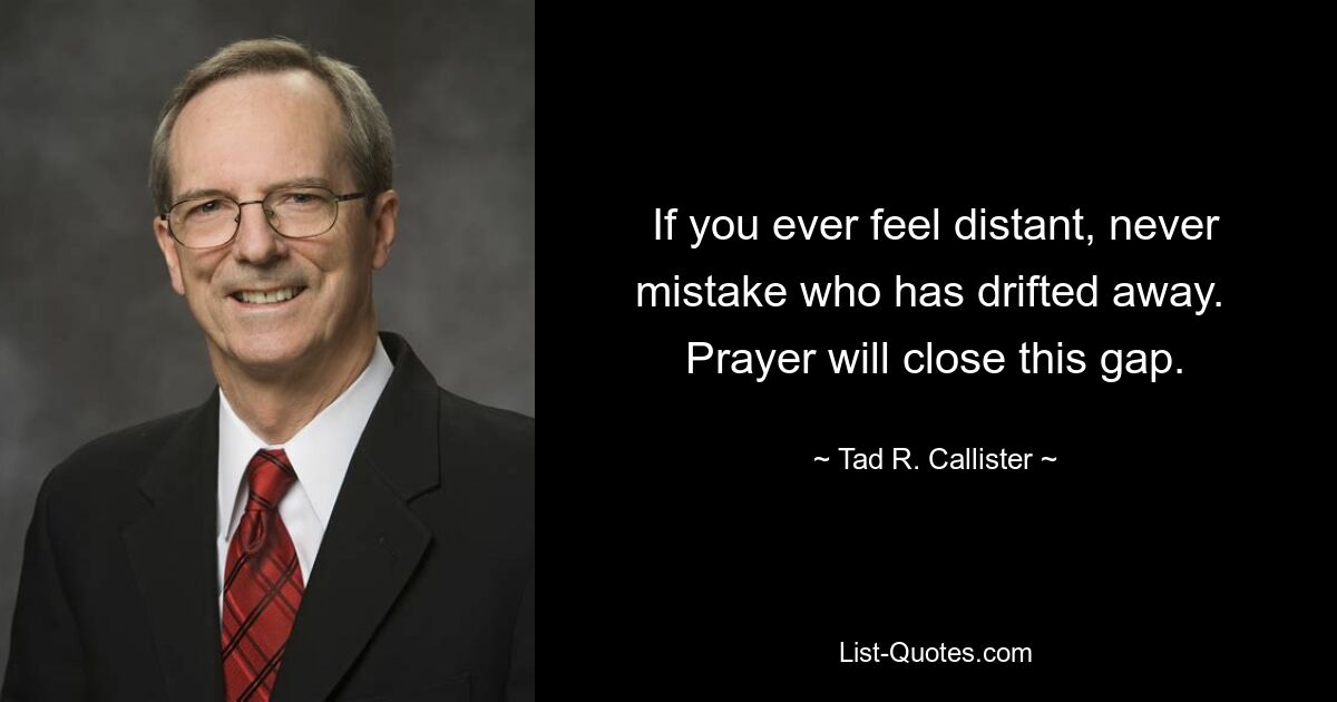 If you ever feel distant, never mistake who has drifted away.  Prayer will close this gap. — © Tad R. Callister