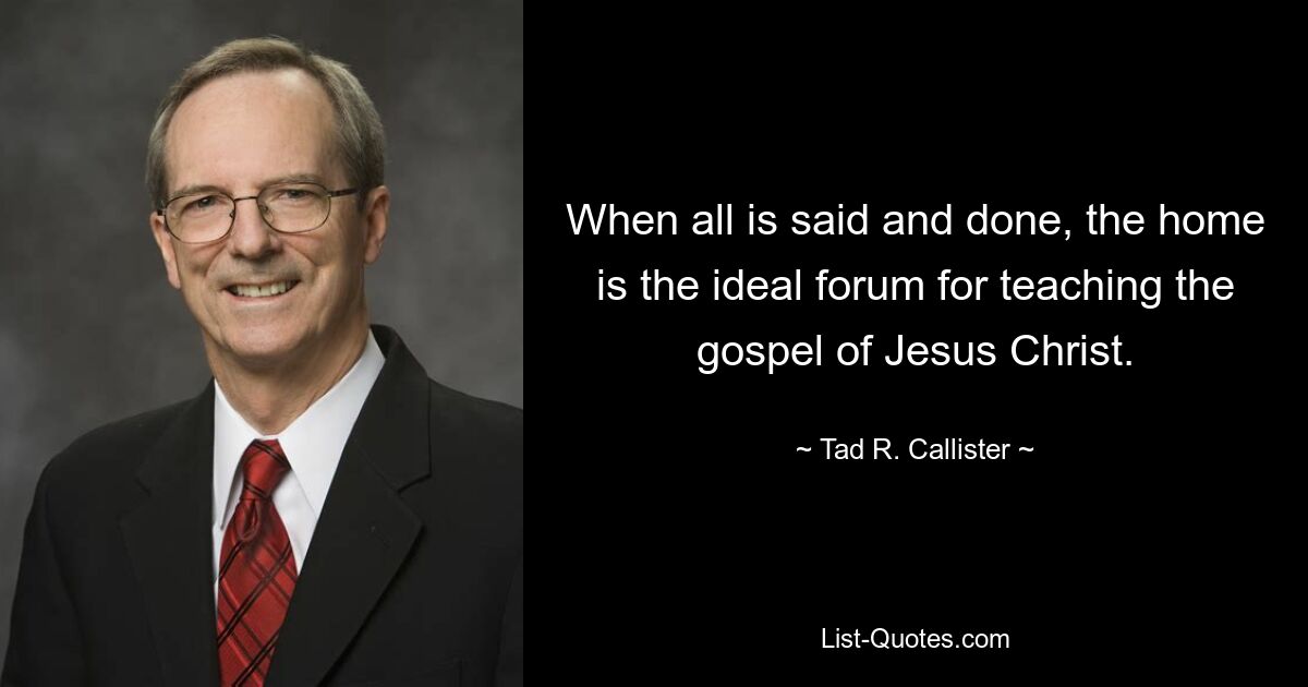 When all is said and done, the home is the ideal forum for teaching the gospel of Jesus Christ. — © Tad R. Callister