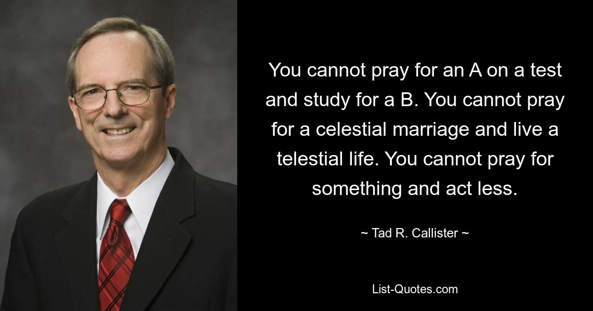 You cannot pray for an A on a test and study for a B. You cannot pray for a celestial marriage and live a telestial life. You cannot pray for something and act less. — © Tad R. Callister