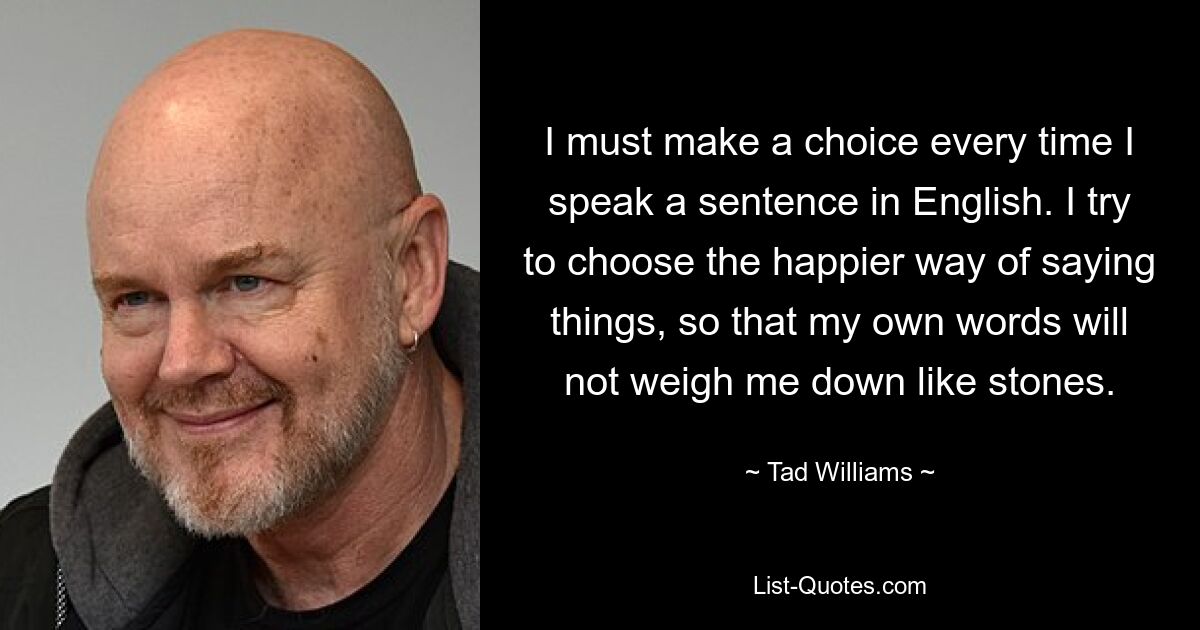 I must make a choice every time I speak a sentence in English. I try to choose the happier way of saying things, so that my own words will not weigh me down like stones. — © Tad Williams