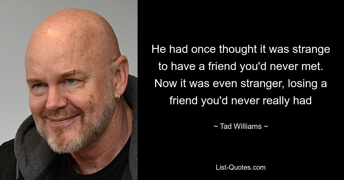 He had once thought it was strange to have a friend you'd never met. Now it was even stranger, losing a friend you'd never really had — © Tad Williams