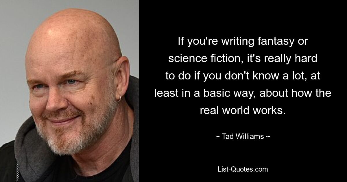 If you're writing fantasy or science fiction, it's really hard to do if you don't know a lot, at least in a basic way, about how the real world works. — © Tad Williams