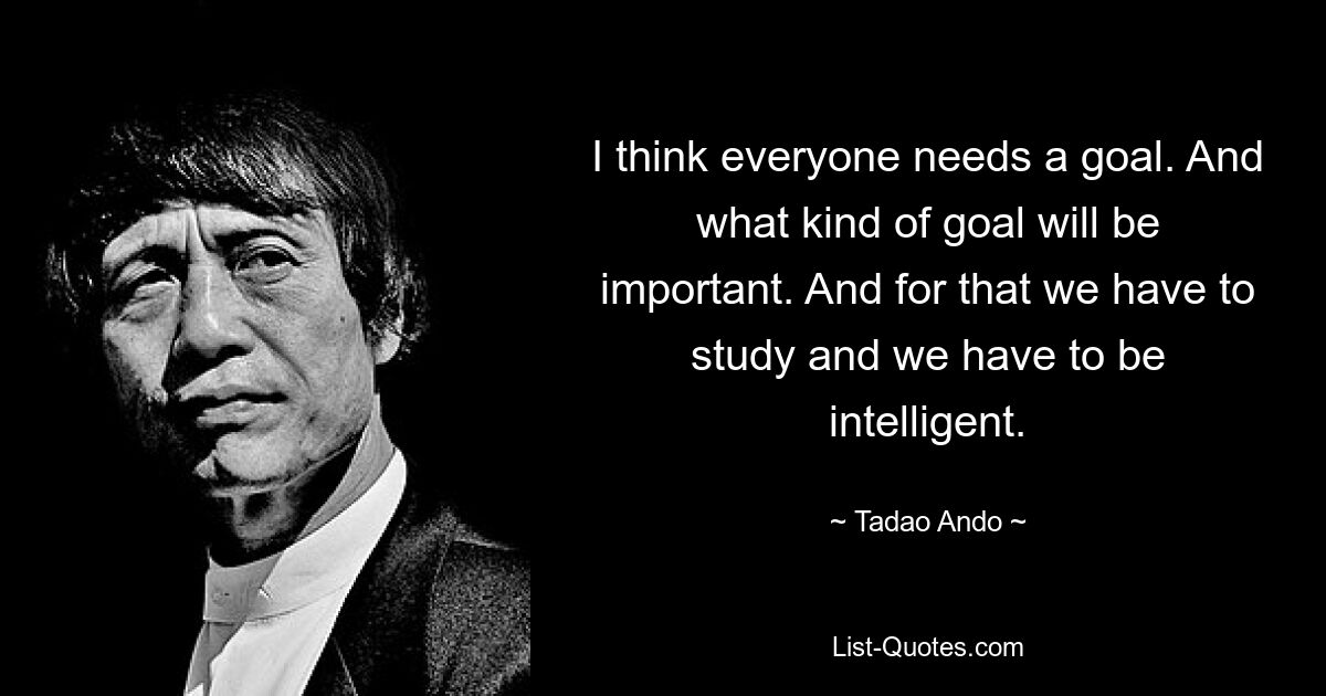 I think everyone needs a goal. And what kind of goal will be important. And for that we have to study and we have to be intelligent. — © Tadao Ando