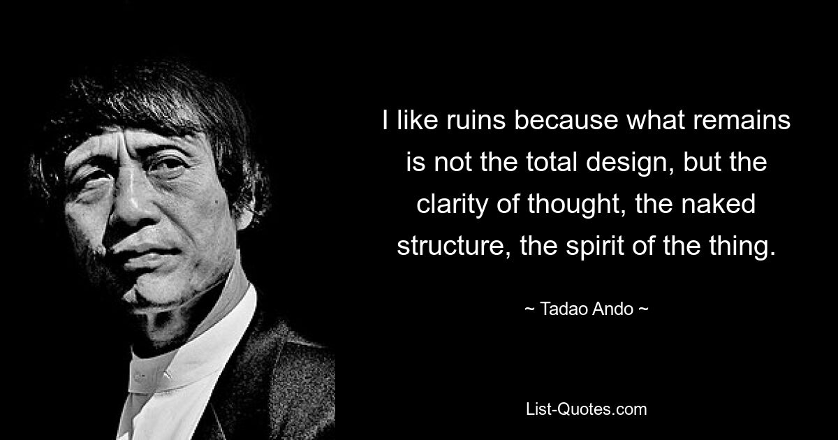 I like ruins because what remains is not the total design, but the clarity of thought, the naked structure, the spirit of the thing. — © Tadao Ando