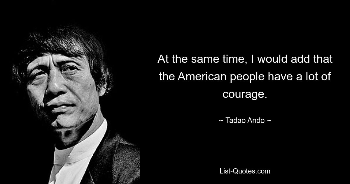 At the same time, I would add that the American people have a lot of courage. — © Tadao Ando