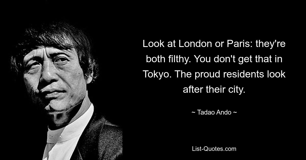 Look at London or Paris: they're both filthy. You don't get that in Tokyo. The proud residents look after their city. — © Tadao Ando