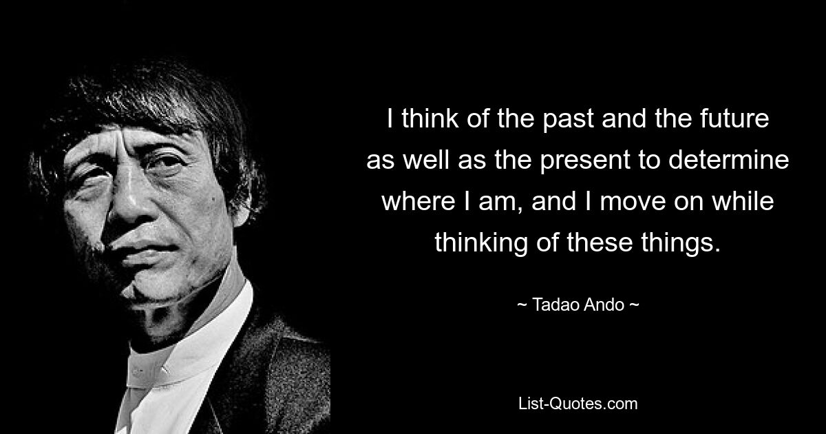 I think of the past and the future as well as the present to determine where I am, and I move on while thinking of these things. — © Tadao Ando