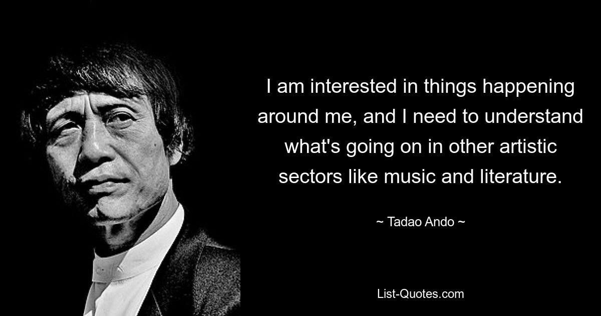 I am interested in things happening around me, and I need to understand what's going on in other artistic sectors like music and literature. — © Tadao Ando