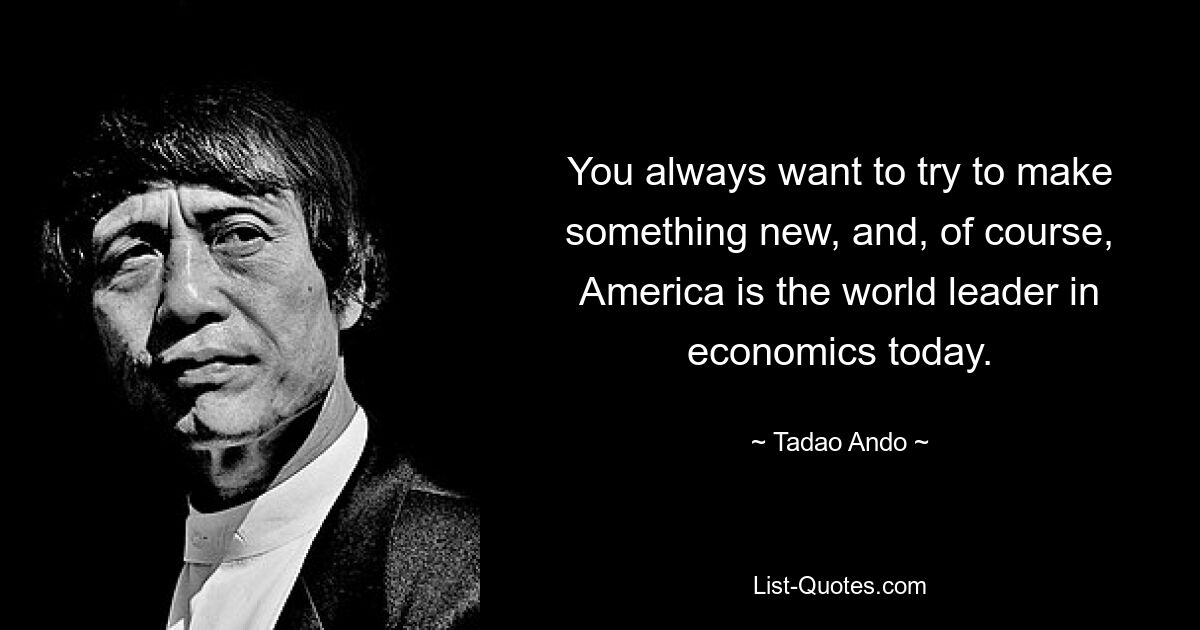 You always want to try to make something new, and, of course, America is the world leader in economics today. — © Tadao Ando