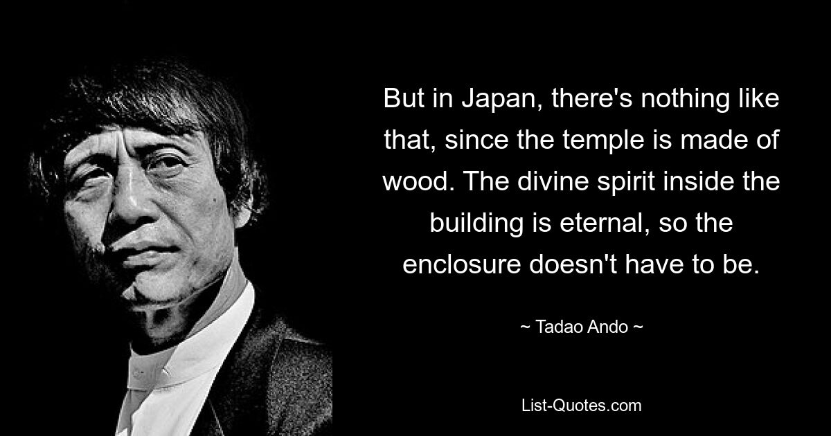 But in Japan, there's nothing like that, since the temple is made of wood. The divine spirit inside the building is eternal, so the enclosure doesn't have to be. — © Tadao Ando