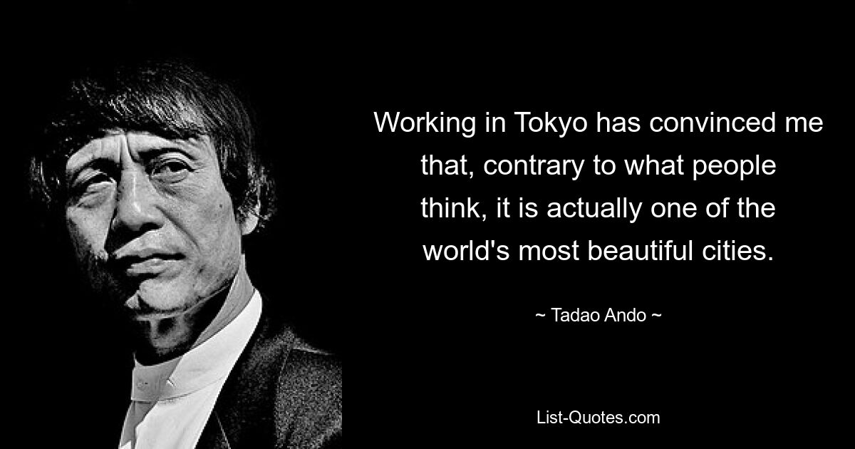 Working in Tokyo has convinced me that, contrary to what people think, it is actually one of the world's most beautiful cities. — © Tadao Ando