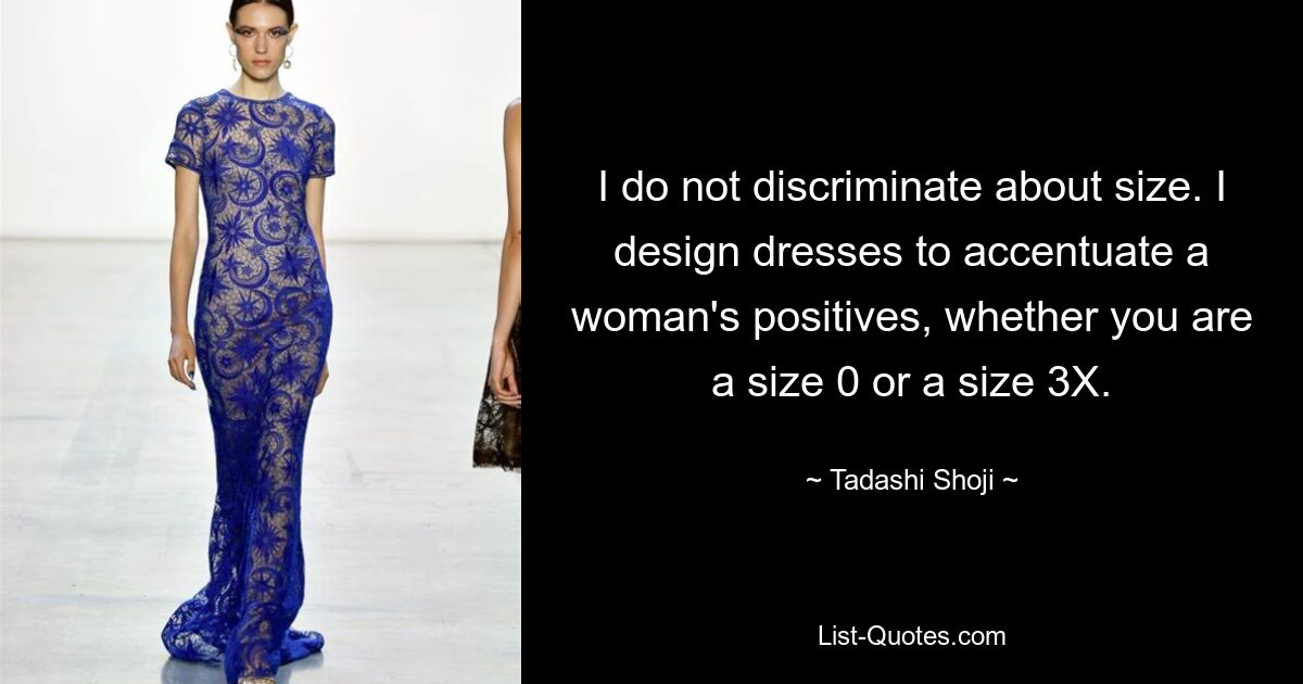 I do not discriminate about size. I design dresses to accentuate a woman's positives, whether you are a size 0 or a size 3X. — © Tadashi Shoji