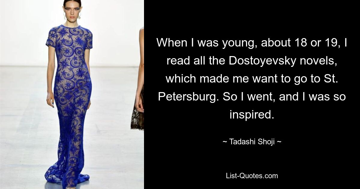 When I was young, about 18 or 19, I read all the Dostoyevsky novels, which made me want to go to St. Petersburg. So I went, and I was so inspired. — © Tadashi Shoji